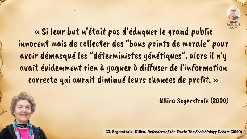 Image d’illustration de la citation : « Si leur but n’était pas d’éduquer le grand public innocent mais de collecter des "bons points de morale" pour avoir démasqué les "déterministes génétiques", alors il n’y avait évidemment rien à gagner à diffuser de l’information correcte qui aurait diminué leurs chances de profit. ». Citation de 33. Segerstrale, Ullica. Defenders of the Truth: The Sociobiology Debate.  (2000).