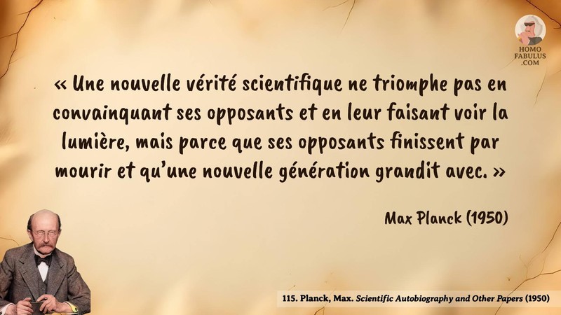 Image d’illustration de la citation : Une nouvelle vérité scientifique ne triomphe pas en convainquant ses opposants et en leur faisant voir la lumière, mais parce que ses opposants finissent par mourir et qu’une nouvelle génération grandit avec.. Citation de 115. Planck, Max. Scientific Autobiography and Other Papers.  (1950).