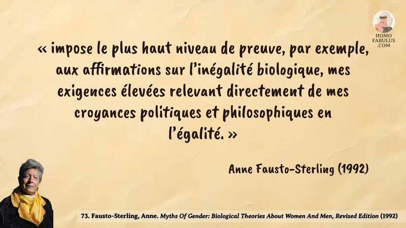 Image d’illustration de la citation : « impose le plus haut niveau de preuve, par exemple, aux affirmations sur l’inégalité biologique, mes exigences élevées relevant directement de mes croyances politiques et philosophiques en l’égalité. ». Citation de 73. Fausto-Sterling, Anne. Myths Of Gender: Biological Theories About Women And Men, Revised Edition.  (1992).