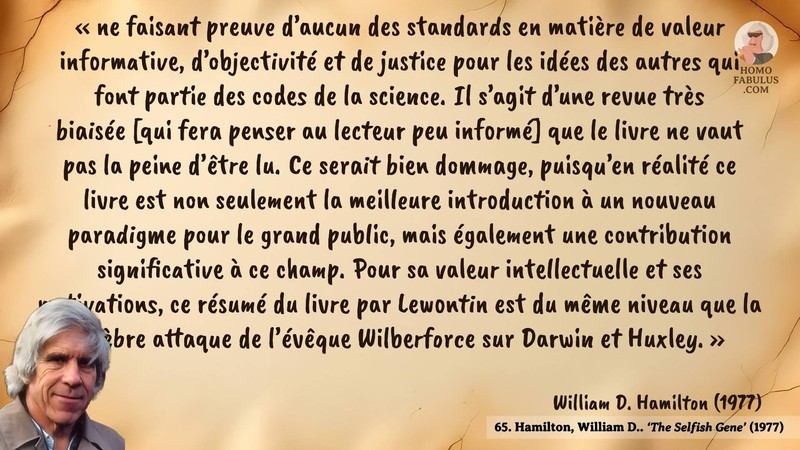 Image d’illustration de la citation : « ne faisant preuve d’aucun des standards en matière de valeur informative, d’objectivité et de justice pour les idées des autres qui font partie des codes de la science. Il s’agit d’une revue très biaisée [qui fera penser au lecteur peu informé] que le livre ne vaut pas la peine d’être lu. Ce serait bien dommage, puisqu’en réalité ce livre est non seulement la meilleure introduction à un nouveau paradigme pour le grand public, mais également une contribution significative à ce champ. Pour sa valeur intellectuelle et ses motivations, ce résumé du livre par Lewontin est du même niveau que la célèbre attaque de l’évêque Wilberforce sur Darwin et Huxley. ». Citation de 65. Hamilton, William D.. ‘The Selfish Gene’. Nature (1977).