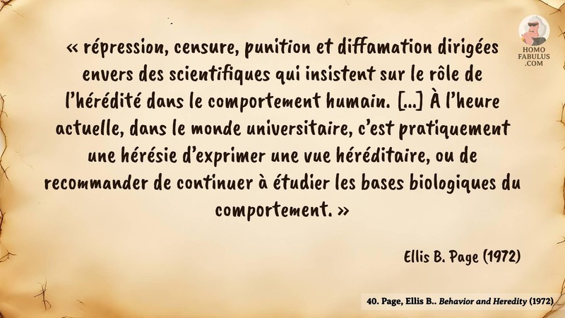Image d’illustration de la citation : « répression, censure, punition et diffamation dirigées envers des scientifiques qui insistent sur le rôle de l’hérédité dans le comportement humain. [...] À l’heure actuelle, dans le monde universitaire, c’est pratiquement une hérésie d’exprimer une vue héréditaire, ou de recommander de continuer à étudier les bases biologiques du comportement. ». Citation de 40. Page, Ellis B.. Behavior and Heredity. American Psychologist (1972).
