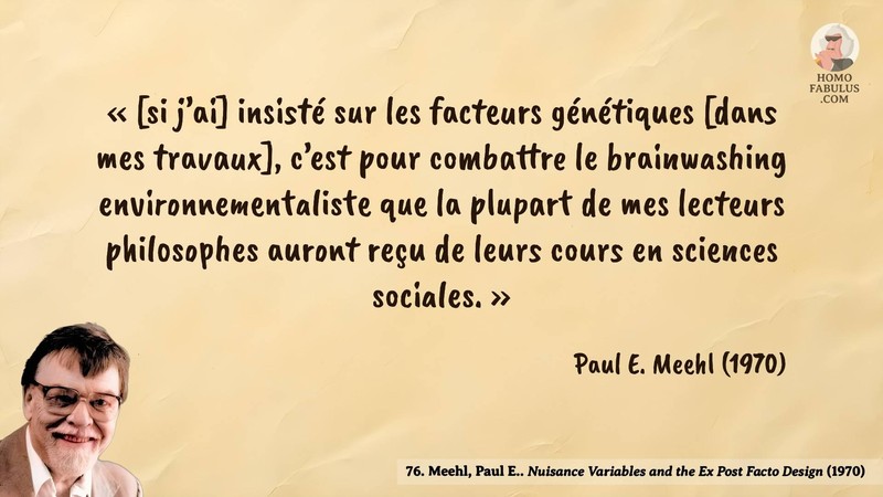 Image d’illustration de la citation : « [si j’ai] insisté sur les facteurs génétiques [dans mes travaux], c’est pour combattre le brainwashing environnementaliste que la plupart de mes lecteurs philosophes auront reçu de leurs cours en sciences sociales. ». Citation de 76. Meehl, Paul E.. Nuisance Variables and the Ex Post Facto Design.  (1970).
