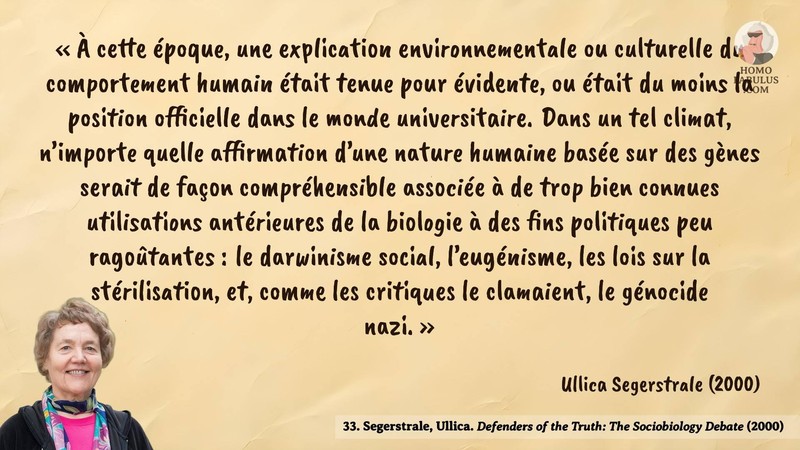 Image d’illustration de la citation : « À cette époque, une explication environnementale ou culturelle du comportement humain était tenue pour évidente, ou était du moins la position officielle dans le monde universitaire. Dans un tel climat, n’importe quelle affirmation d’une nature humaine basée sur des gènes serait de façon compréhensible associée à de trop bien connues utilisations antérieures de la biologie à des fins politiques peu ragoûtantes : le darwinisme social, l’eugénisme, les lois sur la stérilisation, et, comme les critiques le clamaient, le génocide nazi. ». Citation de 33. Segerstrale, Ullica. Defenders of the Truth: The Sociobiology Debate.  (2000).